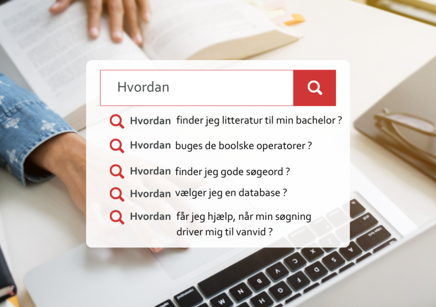 Billedet viser en persons hænder, der er placeret på en åben bog, hvorpå der hviler en computer. I midten er et tekstfelt som viser et søgefelt med teksten "Hvordan" og en række relaterede søgespørgsmål angivet med røde spørgsmålstegn. De listede spørgsmål omhandler søgning efter litteratur til en bacheloropgave, brug af boolske operatorer, valg af gode søgeord, valg af database, og hvordan man får hjælp ved søgninger, der fører til frustration.